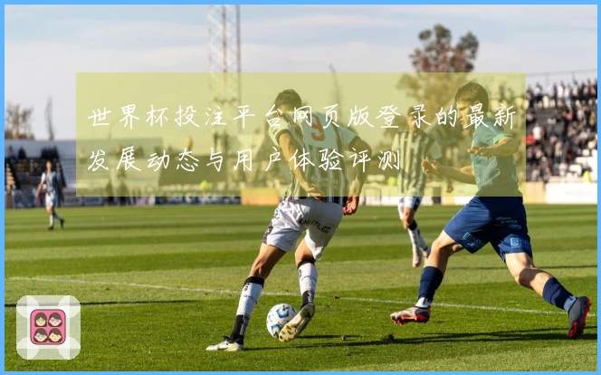 世界杯投注平台网页版登录的最新发展动态与用户体验评测
