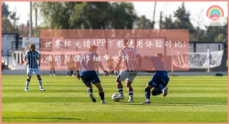 世界杯竞猜APP下载使用体验对比：功能与操作细节分析