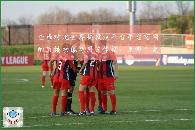 全面对比世界杯投注平台平台官网的直播功能与用户体验，看哪个更适合你