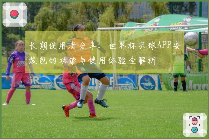 长期使用者分享：世界杯买球APP安装包的功能与使用体验全解析