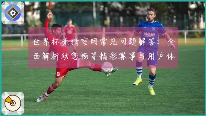 世界杯竞猜官网常见问题解答：全面解析助您畅享精彩赛事与用户体验