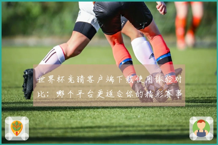 世界杯竞猜客户端下载使用体验对比：哪个平台更适合你的精彩赛事观看？